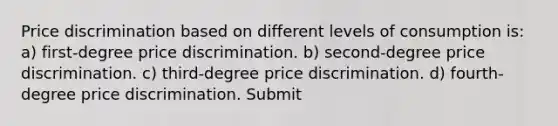 Price discrimination based on different levels of consumption is: a) first-degree price discrimination. b) second-degree price discrimination. c) third-degree price discrimination. d) fourth-degree price discrimination. Submit