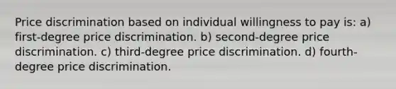 Price discrimination based on individual willingness to pay is: a) first-degree price discrimination. b) second-degree price discrimination. c) third-degree price discrimination. d) fourth-degree price discrimination.