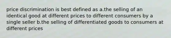 price discrimination is best defined as a.the selling of an identical good at different prices to different consumers by a single seller b.the selling of differentiated goods to consumers at different prices