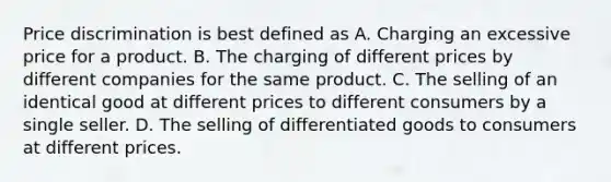 Price discrimination is best defined as A. Charging an excessive price for a product. B. The charging of different prices by different companies for the same product. C. The selling of an identical good at different prices to different consumers by a single seller. D. The selling of differentiated goods to consumers at different prices.