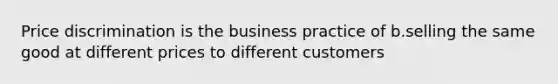 Price discrimination is the business practice of b.selling the same good at different prices to different customers