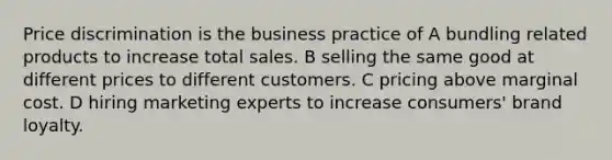 Price discrimination is the business practice of A bundling related products to increase total sales. B selling the same good at different prices to different customers. C pricing above marginal cost. D hiring marketing experts to increase consumers' brand loyalty.