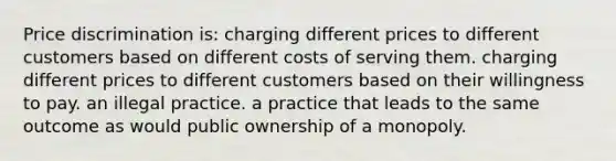 Price discrimination is: charging different prices to different customers based on different costs of serving them. charging different prices to different customers based on their willingness to pay. an illegal practice. a practice that leads to the same outcome as would public ownership of a monopoly.