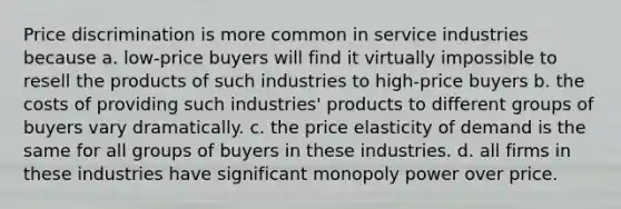 Price discrimination is more common in service industries because a. low-price buyers will find it virtually impossible to resell the products of such industries to high-price buyers b. the costs of providing such industries' products to different groups of buyers vary dramatically. c. the price elasticity of demand is the same for all groups of buyers in these industries. d. all firms in these industries have significant monopoly power over price.