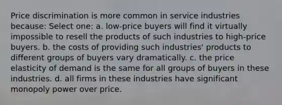 Price discrimination is more common in service industries because: Select one: a. low-price buyers will find it virtually impossible to resell the products of such industries to high-price buyers. b. the costs of providing such industries' products to different groups of buyers vary dramatically. c. the price elasticity of demand is the same for all groups of buyers in these industries. d. all firms in these industries have significant monopoly power over price.