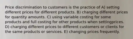 Price discrimination to customers is the practice of A) setting different prices for different products. B) charging different prices for quantity amounts. C) using variable costing for some products and full costing for other products when settingprices. D) charging different prices to different customers or clients for the same products or services. E) changing prices frequently.