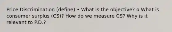 Price Discrimination (define) • What is the objective? o What is consumer surplus (CS)? How do we measure CS? Why is it relevant to P.D.?