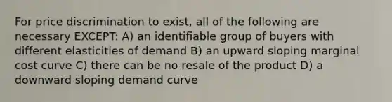 For price discrimination to exist, all of the following are necessary EXCEPT: A) an identifiable group of buyers with different elasticities of demand B) an upward sloping marginal cost curve C) there can be no resale of the product D) a downward sloping demand curve