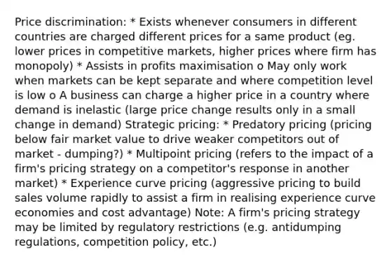 Price discrimination: * Exists whenever consumers in different countries are charged different prices for a same product (eg. lower prices in competitive markets, higher prices where firm has monopoly) * Assists in profits maximisation o May only work when markets can be kept separate and where competition level is low o A business can charge a higher price in a country where demand is inelastic (large price change results only in a small change in demand) Strategic pricing: * Predatory pricing (pricing below fair market value to drive weaker competitors out of market - dumping?) * Multipoint pricing (refers to the impact of a firm's pricing strategy on a competitor's response in another market) * Experience curve pricing (aggressive pricing to build sales volume rapidly to assist a firm in realising experience curve economies and cost advantage) Note: A firm's pricing strategy may be limited by regulatory restrictions (e.g. antidumping regulations, competition policy, etc.)