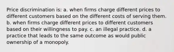 Price discrimination is: a. when firms charge different prices to different customers based on the different costs of serving them. b. when firms charge different prices to different customers based on their willingness to pay. c. an illegal practice. d. a practice that leads to the same outcome as would public ownership of a monopoly.