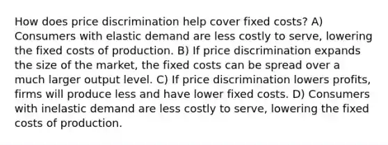 How does price discrimination help cover fixed costs? A) Consumers with elastic demand are less costly to serve, lowering the fixed costs of production. B) If price discrimination expands the size of the market, the fixed costs can be spread over a much larger output level. C) If price discrimination lowers profits, firms will produce less and have lower fixed costs. D) Consumers with inelastic demand are less costly to serve, lowering the fixed costs of production.