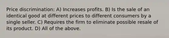 Price discrimination: A) Increases profits. B) Is the sale of an identical good at different prices to different consumers by a single seller. C) Requires the firm to eliminate possible resale of its product. D) All of the above.