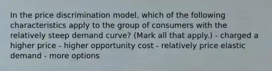 In the price discrimination model, which of the following characteristics apply to the group of consumers with the relatively steep demand curve? (Mark all that apply.) - charged a higher price - higher opportunity cost - relatively price elastic demand - more options