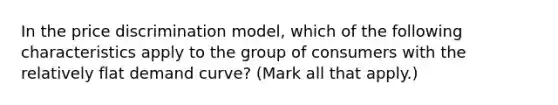 In the price discrimination model, which of the following characteristics apply to the group of consumers with the relatively flat demand curve? (Mark all that apply.)