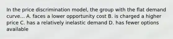 In the price discrimination model, the group with the flat demand curve... A. faces a lower opportunity cost B. is charged a higher price C. has a relatively inelastic demand D. has fewer options available