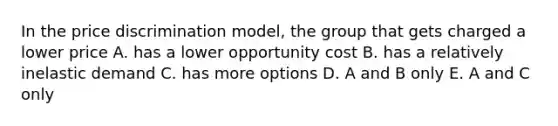 In the price discrimination model, the group that gets charged a lower price A. has a lower opportunity cost B. has a relatively inelastic demand C. has more options D. A and B only E. A and C only