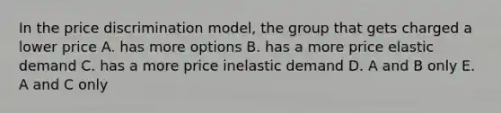 In the price discrimination model, the group that gets charged a lower price A. has more options B. has a more price elastic demand C. has a more price inelastic demand D. A and B only E. A and C only