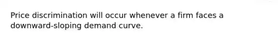 Price discrimination will occur whenever a firm faces a downward-sloping demand curve.