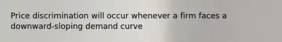 Price discrimination will occur whenever a firm faces a downward-sloping demand curve