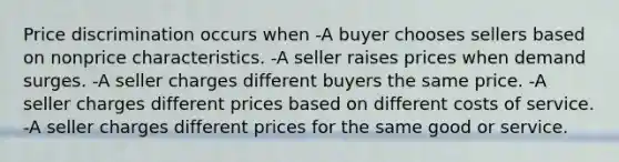 Price discrimination occurs when -A buyer chooses sellers based on nonprice characteristics. -A seller raises prices when demand surges. -A seller charges different buyers the same price. -A seller charges different prices based on different costs of service. -A seller charges different prices for the same good or service.