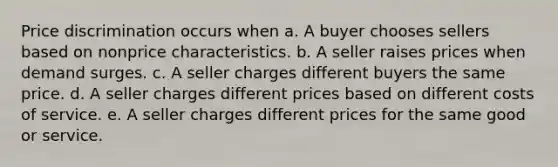 Price discrimination occurs when a. A buyer chooses sellers based on nonprice characteristics. b. A seller raises prices when demand surges. c. A seller charges different buyers the same price. d. A seller charges different prices based on different costs of service. e. A seller charges different prices for the same good or service.