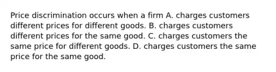 Price discrimination occurs when a firm A. charges customers different prices for different goods. B. charges customers different prices for the same good. C. charges customers the same price for different goods. D. charges customers the same price for the same good.