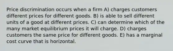 Price discrimination occurs when a firm A) charges customers different prices for different goods. B) is able to sell different units of a good at different prices. C) can determine which of the many market equilibrium prices it will charge. D) charges customers the same price for different goods. E) has a marginal cost curve that is horizontal.