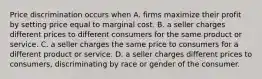 Price discrimination occurs when A. firms maximize their profit by setting price equal to marginal cost. B. a seller charges different prices to different consumers for the same product or service. C. a seller charges the same price to consumers for a different product or service. D. a seller charges different prices to consumers, discriminating by race or gender of the consumer.