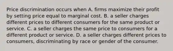 Price discrimination occurs when A. firms maximize their profit by setting price equal to marginal cost. B. a seller charges different prices to different consumers for the same product or service. C. a seller charges the same price to consumers for a different product or service. D. a seller charges different prices to consumers, discriminating by race or gender of the consumer.