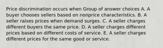 Price discrimination occurs when Group of answer choices A. A buyer chooses sellers based on nonprice characteristics. B. A seller raises prices when demand surges. C. A seller charges different buyers the same price. D. A seller charges different prices based on different costs of service. E. A seller charges different prices for the same good or service.