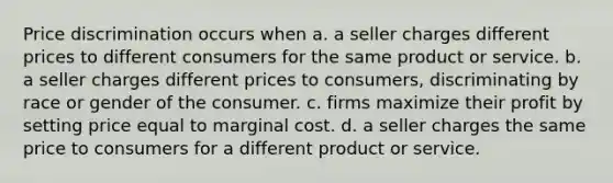 Price discrimination occurs when a. a seller charges different prices to different consumers for the same product or service. b. a seller charges different prices to consumers, discriminating by race or gender of the consumer. c. firms maximize their profit by setting price equal to marginal cost. d. a seller charges the same price to consumers for a different product or service.