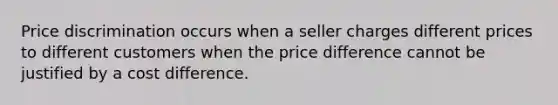 Price discrimination occurs when a seller charges different prices to different customers when the price difference cannot be justified by a cost difference.