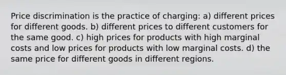 Price discrimination is the practice of charging: a) different prices for different goods. b) different prices to different customers for the same good. c) high prices for products with high marginal costs and low prices for products with low marginal costs. d) the same price for different goods in different regions.