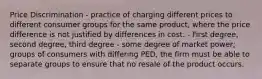 Price Discrimination - practice of charging different prices to different consumer groups for the same product, where the price difference is not justified by differences in cost. - First degree, second degree, third degree - some degree of market power; groups of consumers with differing PED, the firm must be able to separate groups to ensure that no resale of the product occurs.