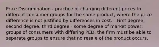 Price Discrimination - practice of charging different prices to different consumer groups for the same product, where the price difference is not justified by differences in cost. - First degree, second degree, third degree - some degree of market power; groups of consumers with differing PED, the firm must be able to separate groups to ensure that no resale of the product occurs.