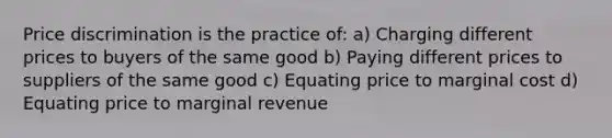 Price discrimination is the practice of: a) Charging different prices to buyers of the same good b) Paying different prices to suppliers of the same good c) Equating price to marginal cost d) Equating price to marginal revenue