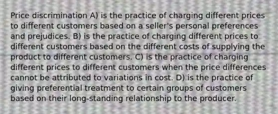 Price discrimination A) is the practice of charging different prices to different customers based on a seller's personal preferences and prejudices. B) is the practice of charging different prices to different customers based on the different costs of supplying the product to different customers. C) is the practice of charging different prices to different customers when the price differences cannot be attributed to variations in cost. D) is the practice of giving preferential treatment to certain groups of customers based on their long-standing relationship to the producer.