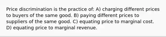 Price discrimination is the practice of: A) charging different prices to buyers of the same good. B) paying different prices to suppliers of the same good. C) equating price to marginal cost. D) equating price to marginal revenue.