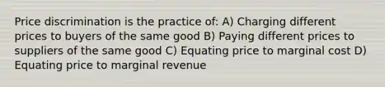 Price discrimination is the practice of: A) Charging different prices to buyers of the same good B) Paying different prices to suppliers of the same good C) Equating price to marginal cost D) Equating price to marginal revenue