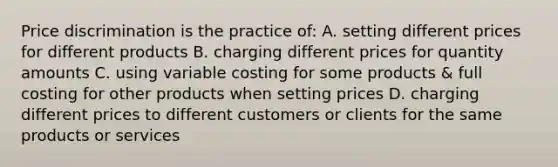 Price discrimination is the practice of: A. setting different prices for different products B. charging different prices for quantity amounts C. using variable costing for some products & full costing for other products when setting prices D. charging different prices to different customers or clients for the same products or services