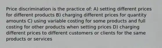 Price discrimination is the practice of: A) setting different prices for different products B) charging different prices for quantity amounts C) using variable costing for some products and full costing for other products when setting prices D) charging different prices to different customers or clients for the same products or services