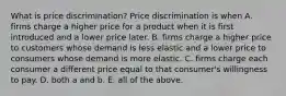 What is price​ discrimination? Price discrimination is when A. firms charge a higher price for a product when it is first introduced and a lower price later. B. firms charge a higher price to customers whose demand is less elastic and a lower price to consumers whose demand is more elastic. C. firms charge each consumer a different price equal to that​ consumer's willingness to pay. D. both a and b. E. all of the above.