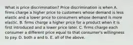 What is price​ discrimination? Price discrimination is when A. firms charge a higher price to customers whose demand is less elastic and a lower price to consumers whose demand is more elastic. B. firms charge a higher price for a product when it is first introduced and a lower price later. C. firms charge each consumer a different price equal to that​ consumer's willingness to pay. D. both a and b. E. all of the above.