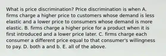 What is price​ discrimination? Price discrimination is when A. firms charge a higher price to customers whose demand is less elastic and a lower price to consumers whose demand is more elastic. B. firms charge a higher price for a product when it is first introduced and a lower price later. C. firms charge each consumer a different price equal to that​ consumer's willingness to pay. D. both a and b. E. all of the above.