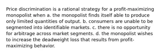 Price discrimination is a rational strategy for a profit-maximizing monopolist when a. the monopolist finds itself able to produce only limited quantities of output. b. consumers are unable to be segmented into identifiable markets. c. there is no opportunity for arbitrage across market segments. d. the monopolist wishes to increase the deadweight loss that results from profit-maximizing behavior.