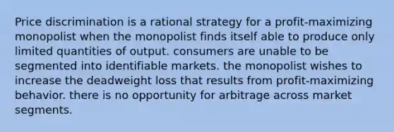 Price discrimination is a rational strategy for a profit-maximizing monopolist when the monopolist finds itself able to produce only limited quantities of output. consumers are unable to be segmented into identifiable markets. the monopolist wishes to increase the deadweight loss that results from profit-maximizing behavior. there is no opportunity for arbitrage across market segments.