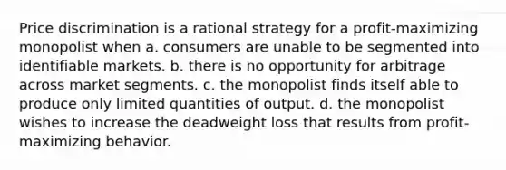 Price discrimination is a rational strategy for a profit-maximizing monopolist when a. consumers are unable to be segmented into identifiable markets. b. there is no opportunity for arbitrage across market segments. c. the monopolist finds itself able to produce only limited quantities of output. d. the monopolist wishes to increase the deadweight loss that results from profit-maximizing behavior.