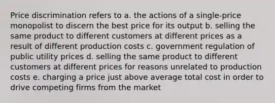 Price discrimination refers to a. the actions of a single-price monopolist to discern the best price for its output b. selling the same product to different customers at different prices as a result of different production costs c. government regulation of public utility prices d. selling the same product to different customers at different prices for reasons unrelated to production costs e. charging a price just above average total cost in order to drive competing firms from the market