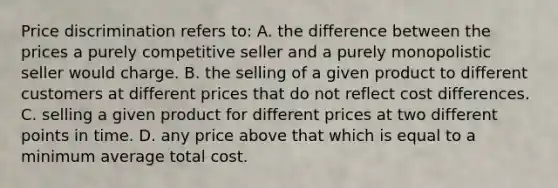 Price discrimination refers to: A. the difference between the prices a purely competitive seller and a purely monopolistic seller would charge. B. the selling of a given product to different customers at different prices that do not reflect cost differences. C. selling a given product for different prices at two different points in time. D. any price above that which is equal to a minimum average total cost.