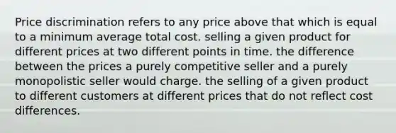 Price discrimination refers to any price above that which is equal to a minimum average total cost. selling a given product for different prices at two different points in time. the difference between the prices a purely competitive seller and a purely monopolistic seller would charge. the selling of a given product to different customers at different prices that do not reflect cost differences.